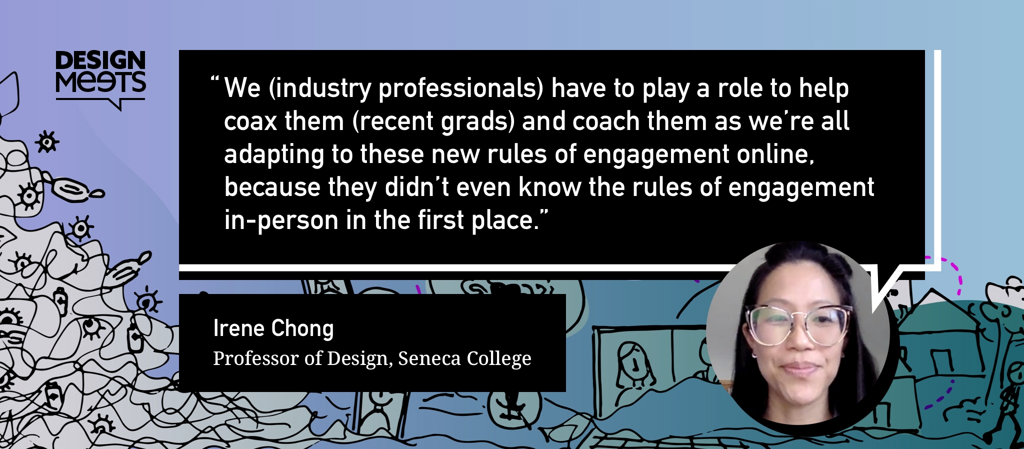 A quote from Irene: We (industry professionals) have to play a role to help coax them (recent grads) and coach them as we’re all adapting to these new rules of engagement online, because they didn’t even know the rules of engagement in-person in the first place.
